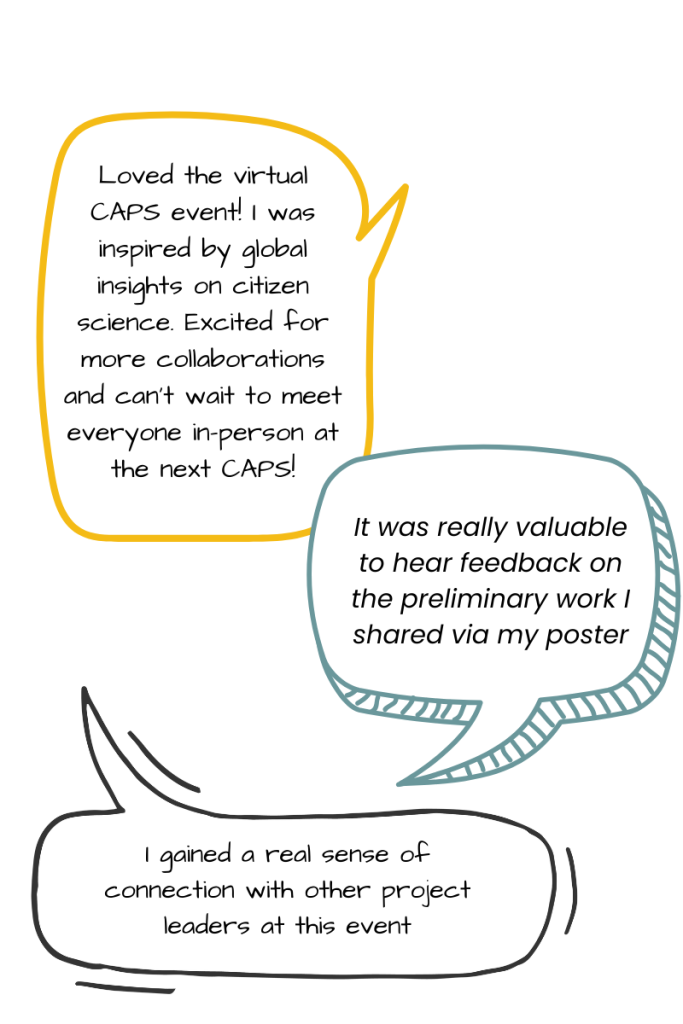 Quotes from past attendees: Loved the virtual CAPS event! I was inspired by global insights on citizen science. Excited for more collaborations and can’t wait to meet everyone in-person at the next CAPS! It was really valuable to hear feedback on the preliminary work I shared via my poster. I gained a real sense of connection with other project leaders at this event.
